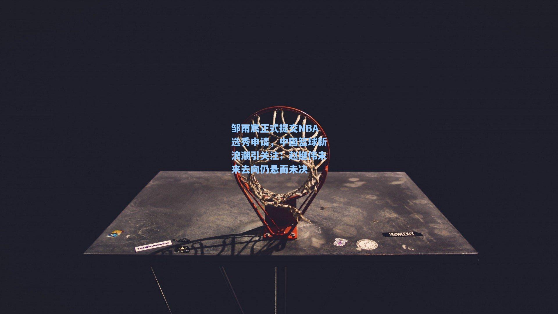 邹雨宸正式提交NBA选秀申请，中国篮球新浪潮引关注；赵继伟未来去向仍悬而未决