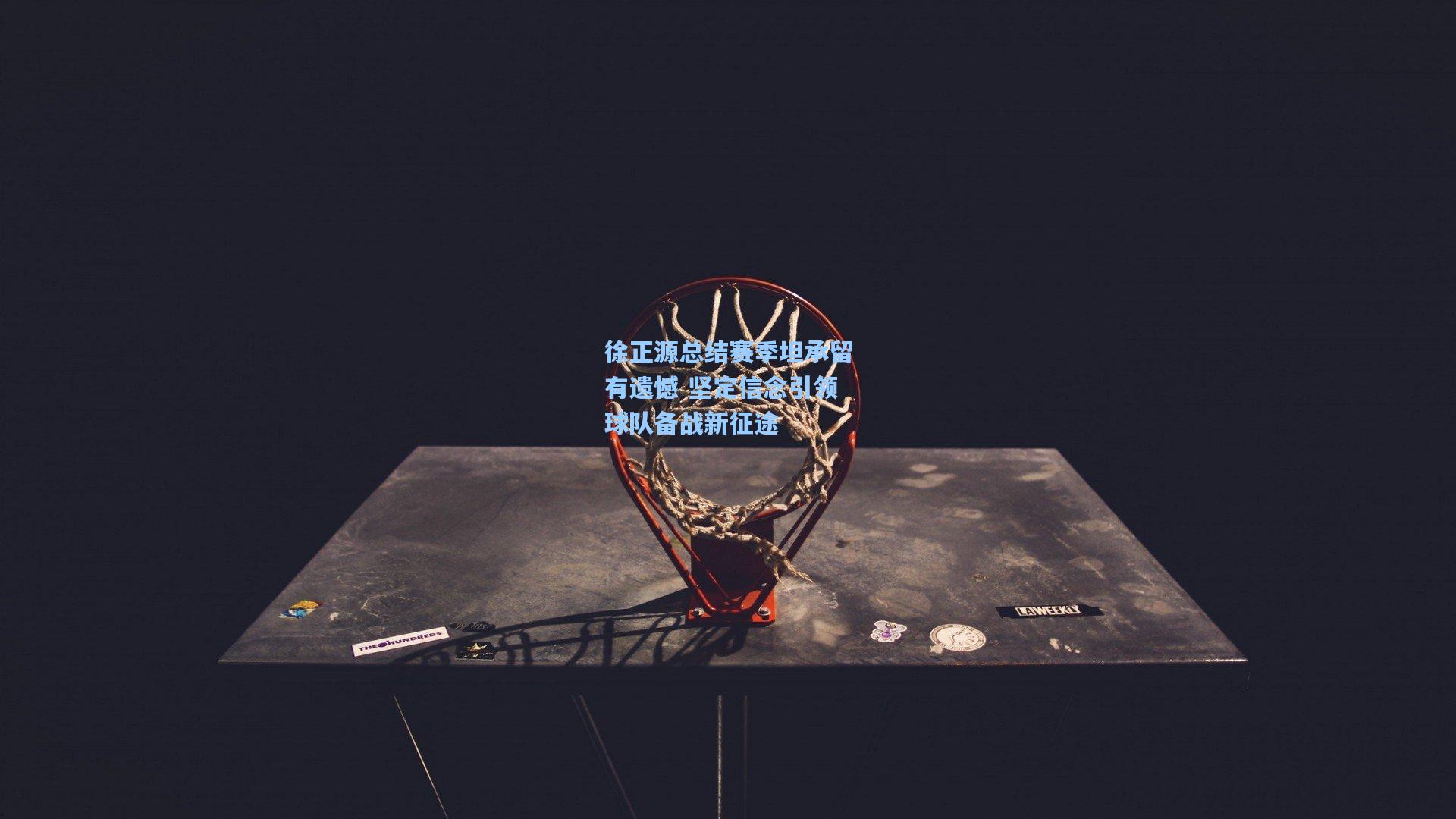 徐正源总结赛季坦承留有遗憾 坚定信念引领球队备战新征途