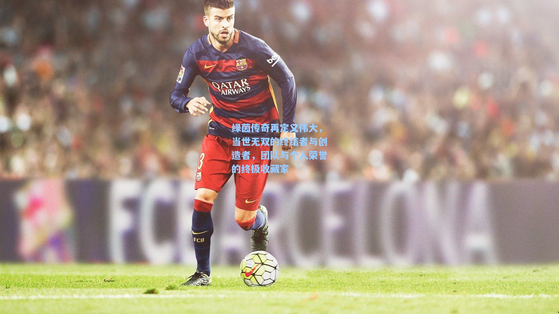 绿茵传奇再定义伟大，当世无双的终结者与创造者，团队与个人荣誉的终极收藏家