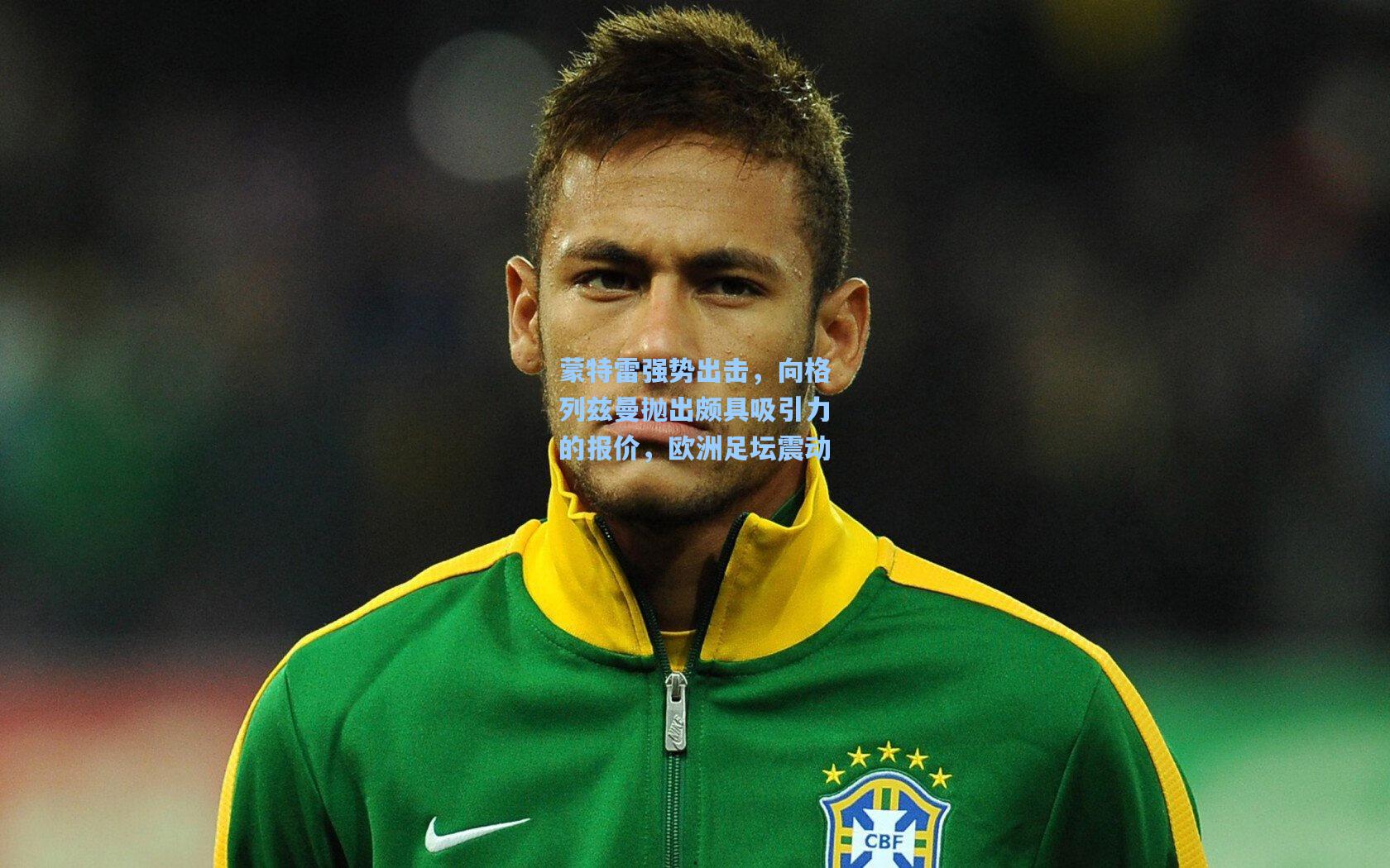 蒙特雷强势出击，向格列兹曼抛出颇具吸引力的报价，欧洲足坛震动